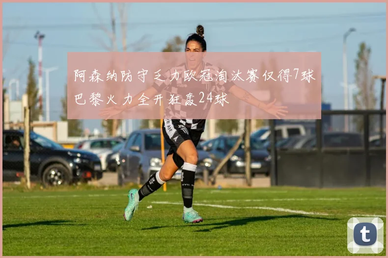 阿森纳防守乏力欧冠淘汰赛仅得7球巴黎火力全开狂轰24球