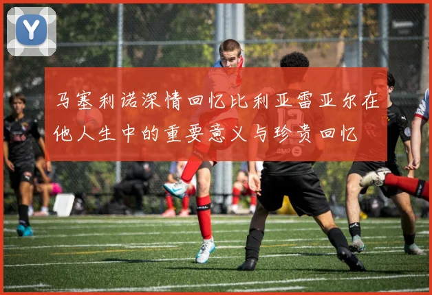 马塞利诺深情回忆比利亚雷亚尔在他人生中的重要意义与珍贵回忆