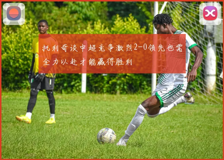 托利奇谈中超竞争激烈2-0领先也需全力以赴才能赢得胜利