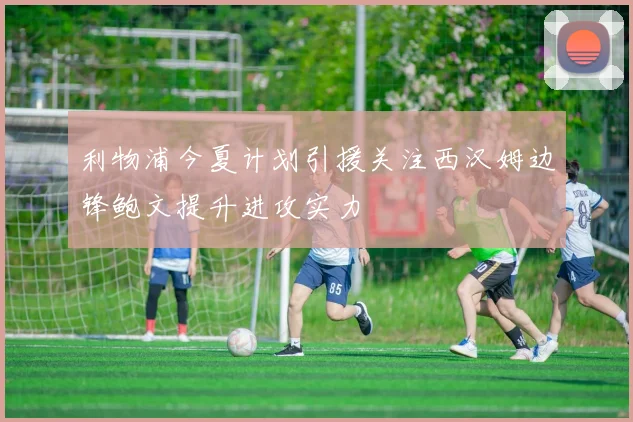 利物浦今夏计划引援关注西汉姆边锋鲍文提升进攻实力