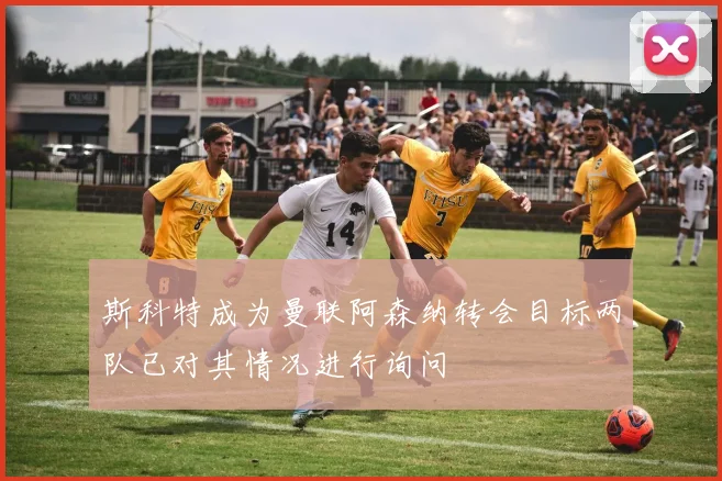 斯科特成为曼联阿森纳转会目标两队已对其情况进行询问