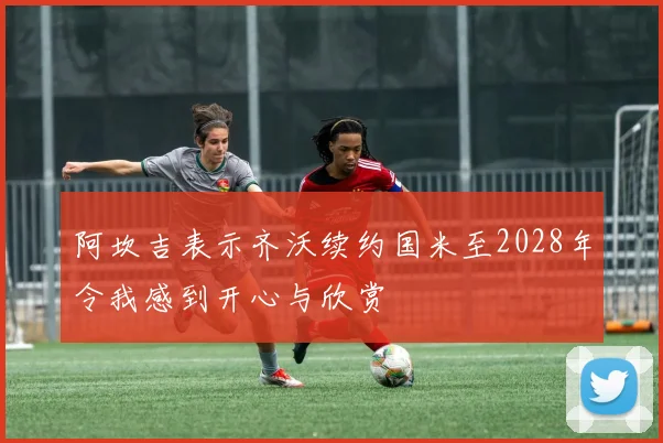 阿坎吉表示齐沃续约国米至2028年令我感到开心与欣赏