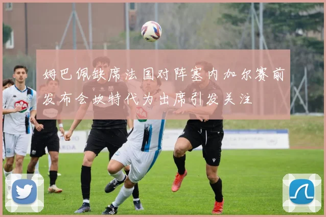 姆巴佩缺席法国对阵塞内加尔赛前发布会坎特代为出席引发关注