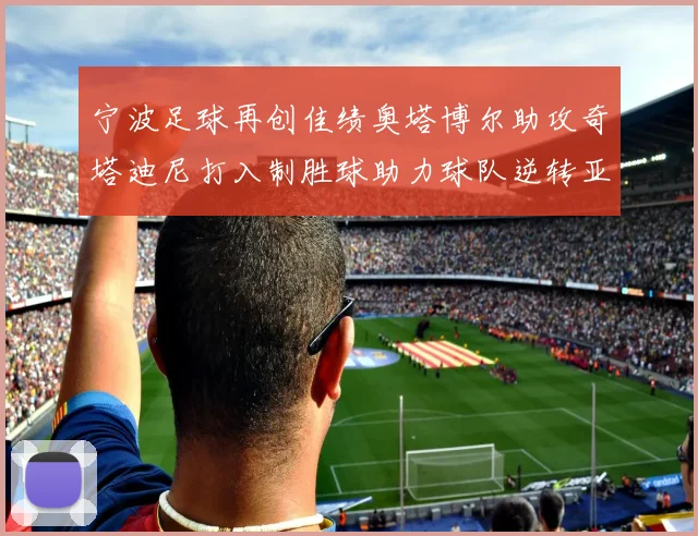 宁波足球再创佳绩奥塔博尔助攻奇塔迪尼打入制胜球助力球队逆转亚泰