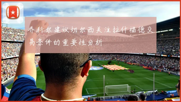 乔科尔建议切尔西关注拉什福德交易条件的重要性分析