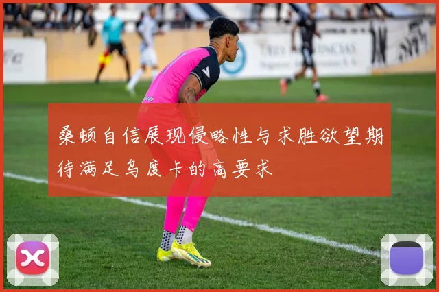 桑顿自信展现侵略性与求胜欲望期待满足乌度卡的高要求
