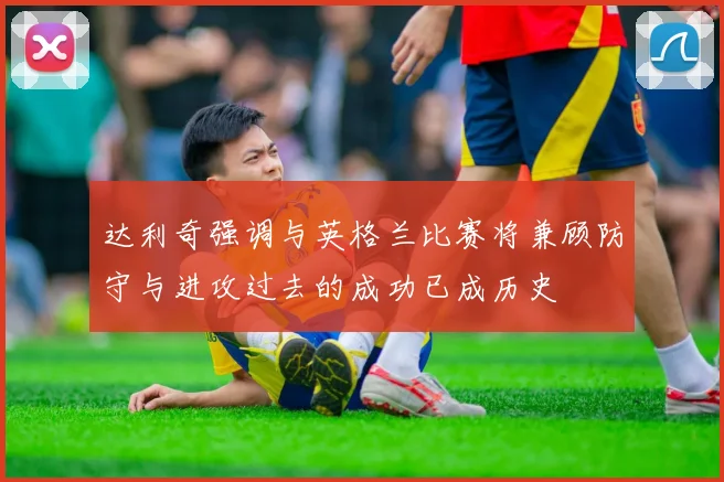 达利奇强调与英格兰比赛将兼顾防守与进攻过去的成功已成历史