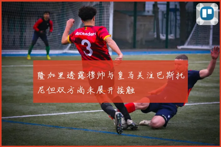 隆加里透露穆帅与皇马关注巴斯托尼但双方尚未展开接触