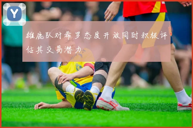 雄鹿队对希罗态度开放同时积极评估其交易潜力