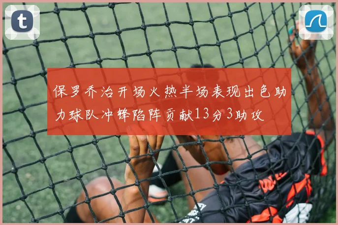 保罗乔治开场火热半场表现出色助力球队冲锋陷阵贡献13分3助攻