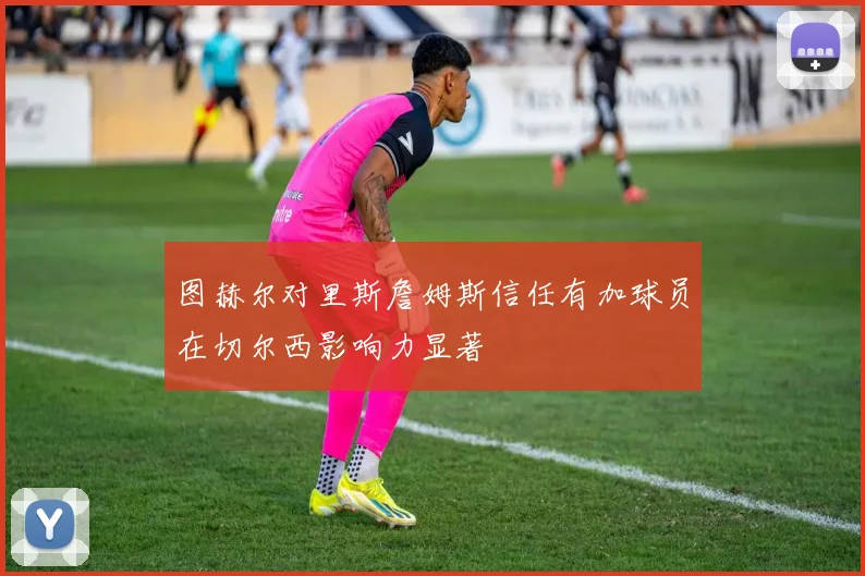 图赫尔对里斯詹姆斯信任有加球员在切尔西影响力显著