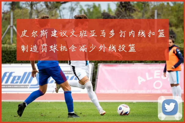 皮尔斯建议文班亚马多打内线扣篮制造罚球机会减少外线投篮
