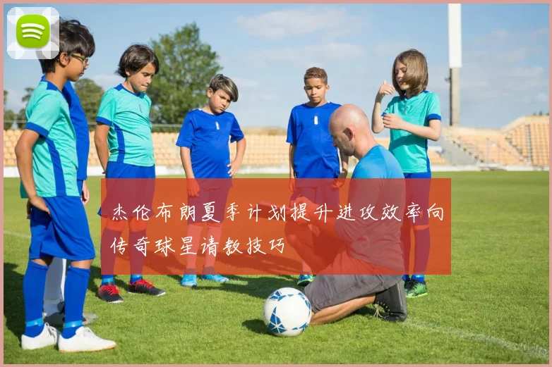 杰伦布朗夏季计划提升进攻效率向传奇球星请教技巧