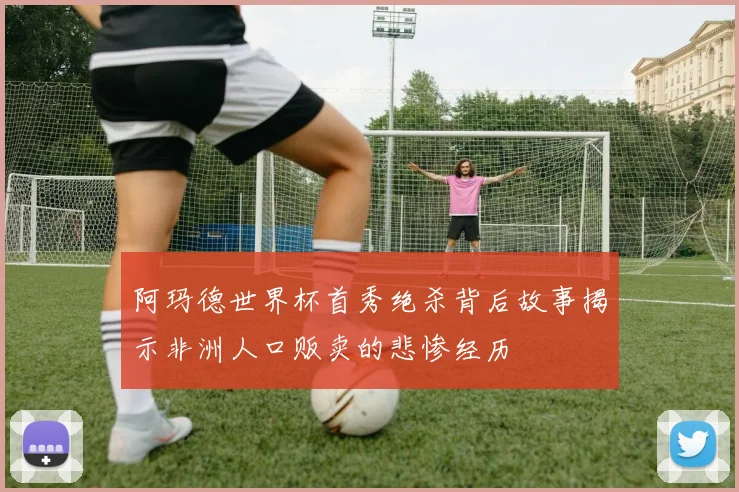 阿玛德世界杯首秀绝杀背后故事揭示非洲人口贩卖的悲惨经历
