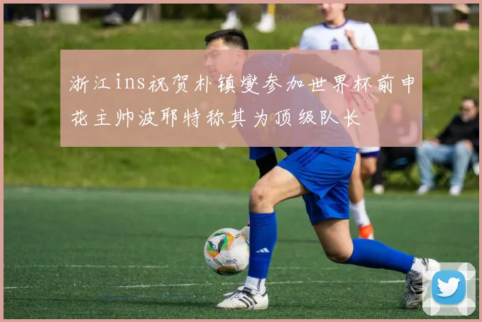 浙江ins祝贺朴镇燮参加世界杯前申花主帅波耶特称其为顶级队长