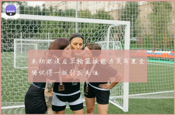 米切尔谈后卫抢篮板能力莫布里全场仅得一板引发关注