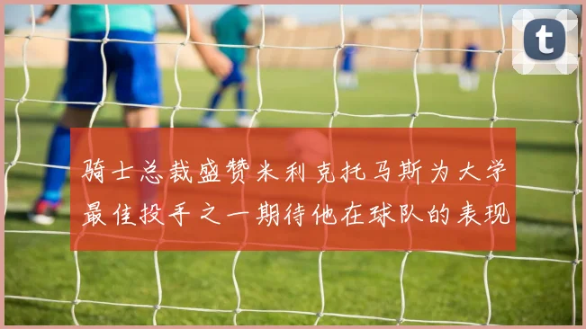 骑士总裁盛赞米利克托马斯为大学最佳投手之一期待他在球队的表现