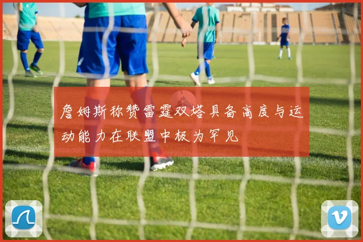 詹姆斯称赞雷霆双塔具备高度与运动能力在联盟中极为罕见