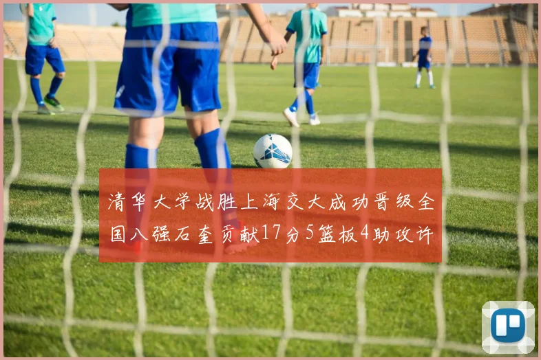 清华大学战胜上海交大成功晋级全国八强石奎贡献17分5篮板4助攻许熙桐斩获16分7篮板