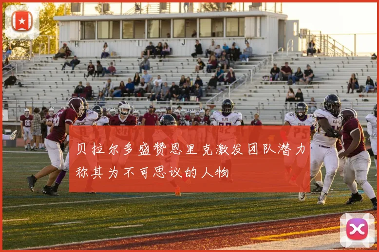 贝拉尔多盛赞恩里克激发团队潜力称其为不可思议的人物