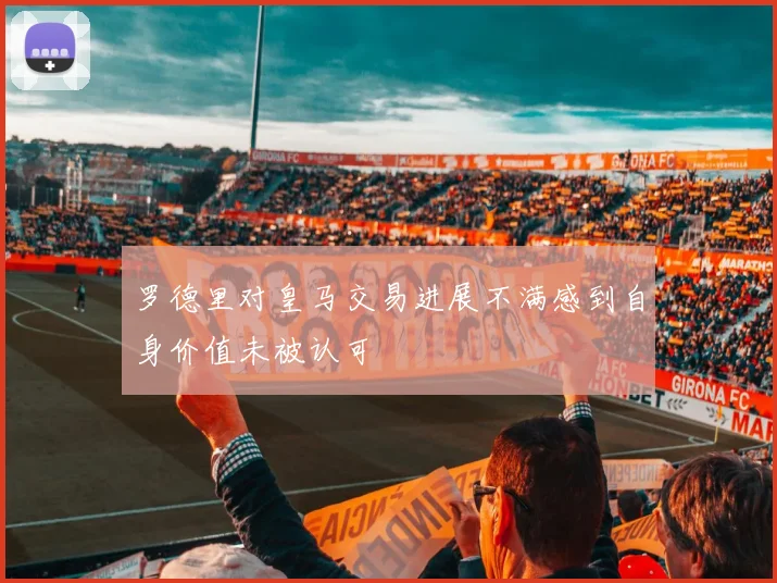 罗德里对皇马交易进展不满感到自身价值未被认可