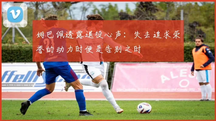 姆巴佩透露退役心声:失去追求荣誉的动力时便是告别之时