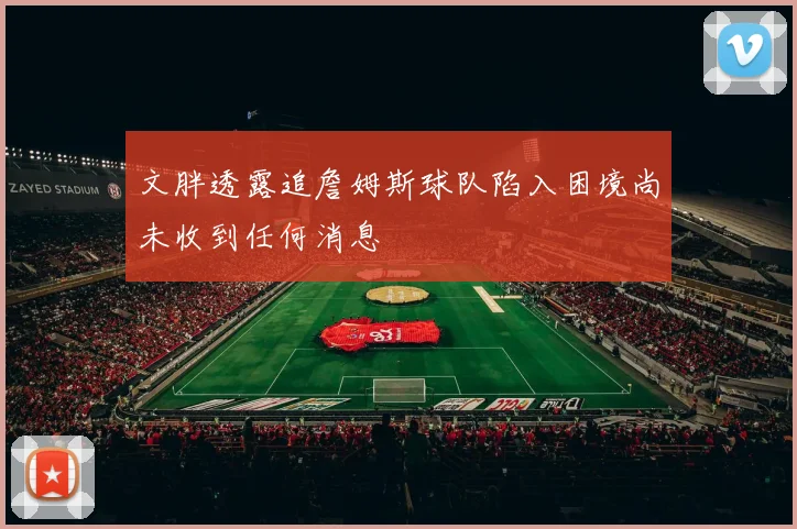 文胖透露追詹姆斯球队陷入困境尚未收到任何消息