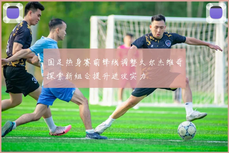 国足热身赛前锋线调整久尔杰维奇探索新组合提升进攻实力