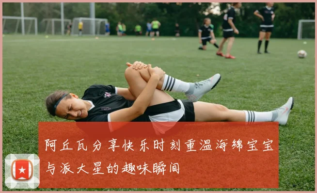 阿丘瓦分享快乐时刻重温海绵宝宝与派大星的趣味瞬间