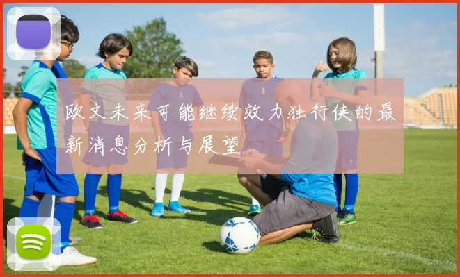 欧文未来可能继续效力独行侠的最新消息分析与展望